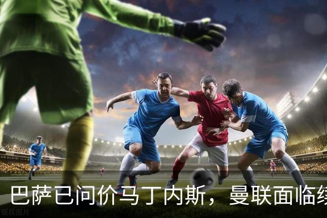 巴萨已问价马丁内斯，曼联面临续约或出售抉择